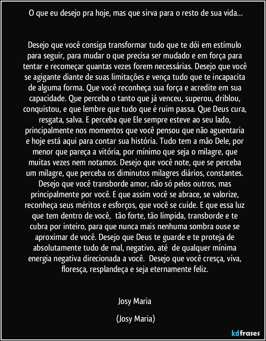 O que eu desejo pra hoje, mas que sirva para o resto de sua vida…


Desejo que você consiga transformar tudo que te dói em estímulo para seguir, para mudar o que precisa ser mudado e em força para tentar e recomeçar quantas vezes forem necessárias. Desejo que você se agigante diante de suas limitações e vença tudo que te incapacita de alguma forma. Que você reconheça sua força e acredite em sua capacidade. Que perceba o tanto que já venceu, superou, driblou, conquistou, e que lembre que tudo que é ruim passa. Que Deus cura, resgata, salva. E perceba que Ele sempre esteve ao seu lado, principalmente nos momentos que você pensou que não aguentaria e hoje está aqui para contar sua história. Tudo tem a mão Dele, por menor que pareça a vitória, por mínimo que seja o milagre, que muitas vezes nem notamos. Desejo que você note, que se perceba um milagre, que perceba os diminutos milagres diários, constantes. Desejo que você transborde amor, não só pelos outros, mas principalmente por você. E que assim você se abrace, se valorize, reconheça seus méritos e esforços, que você se cuide. E que essa luz que tem dentro de você,  tão forte, tão límpida, transborde e te cubra por inteiro, para que nunca mais nenhuma sombra ouse se aproximar de você. Desejo que Deus te guarde e te proteja de absolutamente tudo de mal, negativo, até  de qualquer mínima energia negativa direcionada a você.  Desejo que você cresça, viva, floresça, resplandeça e seja eternamente feliz. 


Josy Maria (Josy Maria)