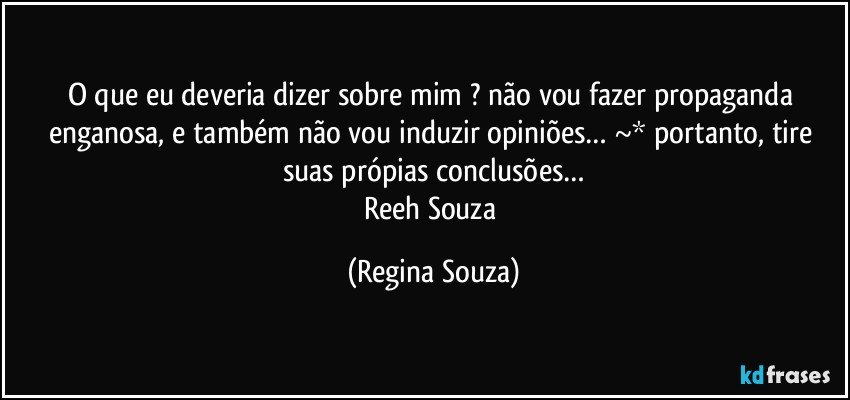 O que eu deveria dizer sobre mim ? não vou fazer propaganda enganosa, e também não vou induzir opiniões… ~* portanto, tire suas própias conclusões…
Reeh Souza (Regina Souza)