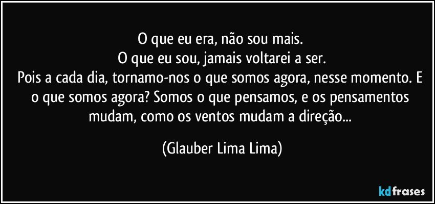 O que eu era, não sou mais. 
O que eu sou, jamais voltarei a ser.
Pois a cada dia, tornamo-nos o que somos agora, nesse momento. E o que somos agora? Somos o que pensamos, e os pensamentos mudam, como os ventos mudam a direção... (Glauber Lima Lima)