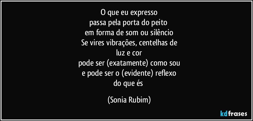 O que eu expresso
passa pela porta do peito 
em forma de som ou silêncio
Se vires vibrações, centelhas de
luz e cor
pode ser (exatamente) como sou
e pode ser o (evidente) reflexo
do que és (Sonia Rubim)