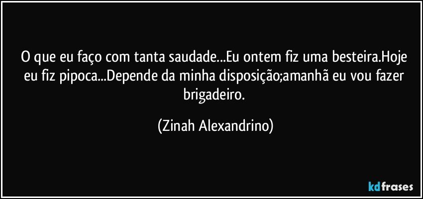 O que eu faço com tanta saudade...Eu ontem fiz uma besteira.Hoje eu fiz pipoca...Depende da minha disposição;amanhã eu vou fazer brigadeiro. (Zinah Alexandrino)