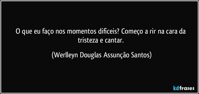 O que eu faço nos momentos difíceis? Começo a rir na cara da tristeza e cantar. (Werlleyn Douglas Assunção Santos)