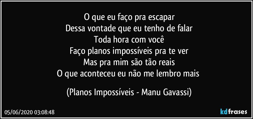 O que eu faço pra escapar
Dessa vontade que eu tenho de falar
Toda hora com você
Faço planos impossíveis pra te ver
Mas pra mim são tão reais
O que aconteceu eu não me lembro mais (Planos Impossíveis - Manu Gavassi)