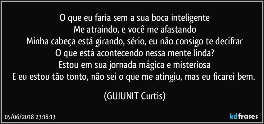 O que eu faria sem a sua boca inteligente
Me atraindo, e você me afastando
Minha cabeça está girando, sério, eu não consigo te decifrar
O que está acontecendo nessa mente linda?
Estou em sua jornada mágica e misteriosa
E eu estou tão tonto, não sei o que me atingiu, mas eu ficarei bem. (GUIUNIT Curtis)