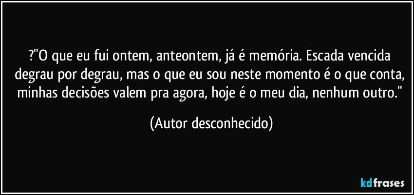 ?"O que eu fui ontem, anteontem, já é memória. Escada vencida degrau por degrau, mas o que eu sou neste momento é o que conta, minhas decisões valem pra agora, hoje é o meu dia, nenhum outro." (Autor desconhecido)