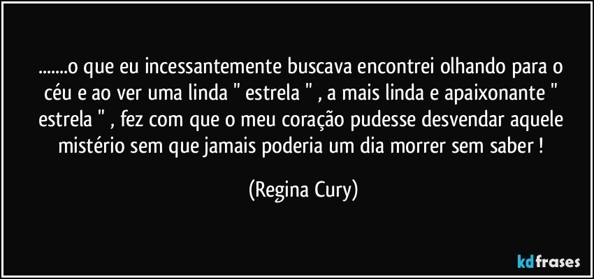 ...o que eu  incessantemente buscava encontrei  olhando  para o céu  e ao ver uma linda "  estrela "  , a  mais linda e apaixonante  " estrela " , fez com que o meu coração pudesse desvendar  aquele  mistério  sem  que jamais poderia um dia  morrer sem saber ! (Regina Cury)