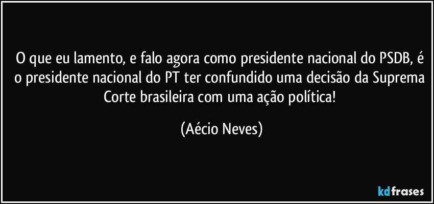 O que eu lamento, e falo agora como presidente nacional do PSDB, é o presidente nacional do PT ter confundido uma decisão da Suprema Corte brasileira com uma ação política! (Aécio Neves)