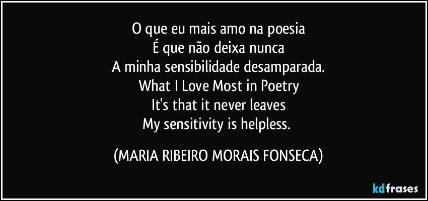 O que eu mais amo na poesia
É que não deixa nunca
A minha sensibilidade desamparada.
What I Love Most in Poetry
It's that it never leaves
My sensitivity is helpless. (MARIA RIBEIRO MORAIS FONSECA)