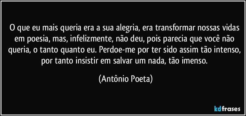 O que eu mais queria era a sua alegria, era transformar nossas vidas em poesia, mas, infelizmente, não deu, pois parecia que você não queria, o tanto quanto eu. Perdoe-me por ter sido assim tão intenso, por tanto insistir em salvar um nada, tão imenso. (Antônio Poeta)