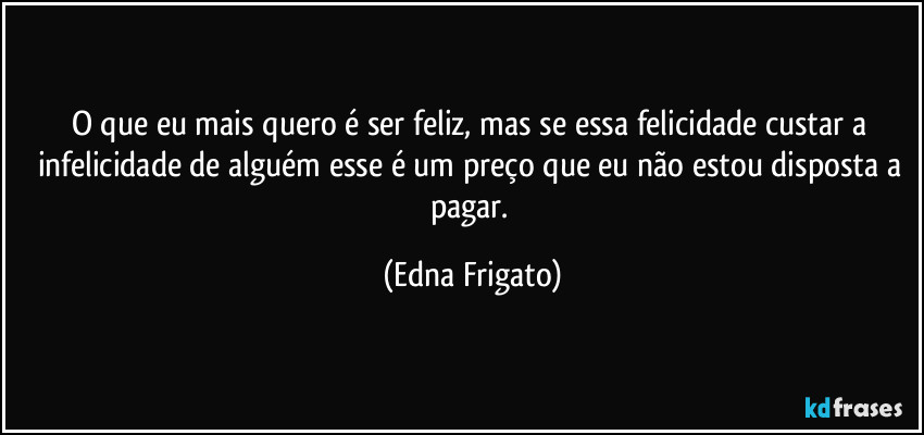 O que eu mais quero é ser feliz, mas se essa felicidade custar a infelicidade de alguém esse é um preço que eu não estou disposta a pagar. (Edna Frigato)