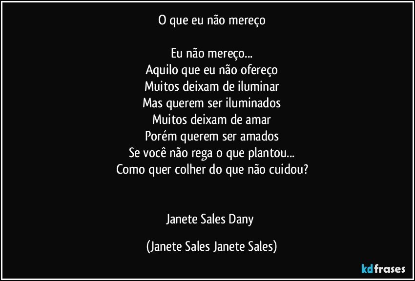 O que eu não mereço

Eu não mereço...
Aquilo que eu não ofereço
Muitos deixam de iluminar
Mas querem ser iluminados
Muitos deixam de amar
Porém querem ser amados
Se você não rega o que plantou...
Como quer colher do que não cuidou?


Janete Sales Dany (Janete Sales Janete Sales)