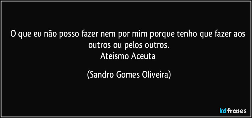 O que eu não posso fazer nem por mim porque tenho que fazer aos outros ou pelos outros.
Ateísmo Aceuta (Sandro Gomes Oliveira)