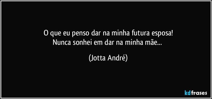 O que eu penso dar na minha futura esposa!
Nunca sonhei em dar na minha mãe... (Jotta André)