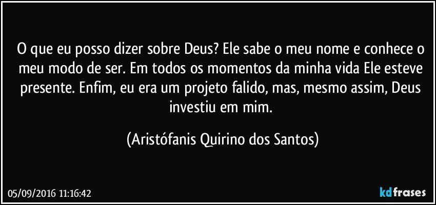 O que eu posso dizer sobre Deus? Ele sabe o meu nome e conhece o meu modo de ser. Em todos os momentos da minha vida Ele esteve presente. Enfim, eu era um projeto falido, mas, mesmo assim, Deus investiu em mim. (Aristófanis Quirino dos Santos)