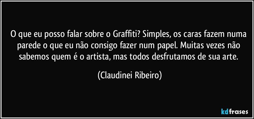 O que eu posso falar sobre o Graffiti? Simples, os caras fazem numa parede o que eu não consigo fazer num papel. Muitas vezes não sabemos quem é o artista, mas todos desfrutamos de sua arte. (Claudinei Ribeiro)