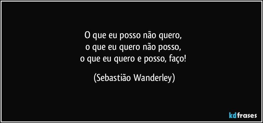 O que eu posso não quero, 
o que eu quero não posso, 
o que eu quero e posso, faço! (Sebastião Wanderley)