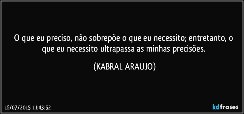 O que eu preciso, não sobrepõe o que eu necessito; entretanto,  o que eu necessito ultrapassa as minhas precisões. (KABRAL ARAUJO)