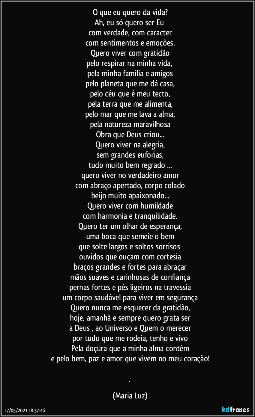 O que eu quero da vida?
Ah, eu só quero  ser Eu 
com verdade, com caracter
com sentimentos e emoções.
Quero viver com gratidão
pelo respirar na minha vida, 
pela minha família e amigos
pelo planeta que me dá casa,
pelo céu que é meu tecto,
pela terra que me alimenta,
pelo mar que me lava a alma,
pela natureza maravilhosa
Obra que Deus criou...
Quero viver na alegria,
sem grandes euforias,
tudo muito bem regrado ...
quero viver no verdadeiro amor
com abraço apertado, corpo colado
beijo muito apaixonado...
Quero  viver com humildade
com harmonia e tranquilidade.
Quero ter um olhar de esperança,
uma boca que semeie o bem
que solte largos e soltos sorrisos 
ouvidos que ouçam com cortesia
braços grandes e fortes para abraçar
mãos suaves e carinhosas de confiança
pernas fortes e pés ligeiros na travessia
um corpo saudável para viver em segurança
Quero nunca me esquecer da gratidão,
hoje, amanhã e sempre quero grata ser
a Deus , ao Universo e Quem o merecer
por tudo que me rodeia, tenho e vivo
Pela doçura que a minha alma contém
e pelo bem, paz e amor que vivem no meu coração!

. (Maria Luz)