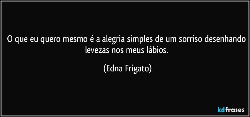 O que eu quero mesmo é a alegria simples de um sorriso desenhando levezas nos meus lábios. (Edna Frigato)