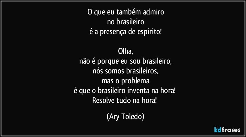 O que eu também admiro
no brasileiro
é a presença de espírito!

Olha,
não é porque eu sou brasileiro,
nós somos brasileiros,
mas o problema
é que o brasileiro inventa na hora! 
Resolve tudo na hora! (Ary Toledo)