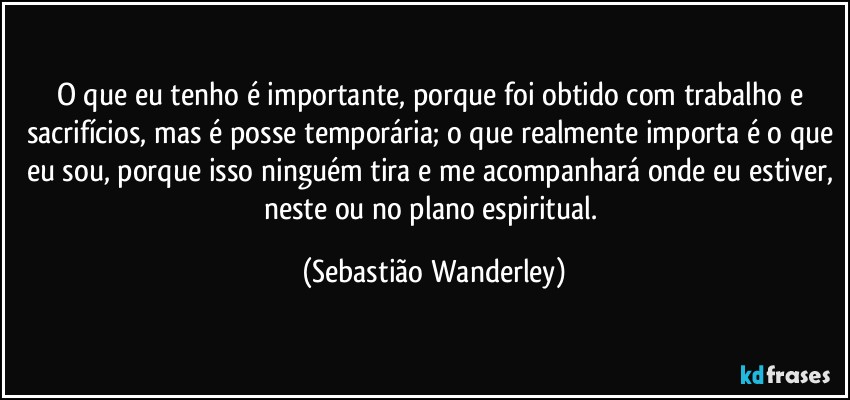 O que eu tenho é importante, porque foi obtido com trabalho e sacrifícios, mas é posse temporária; o que realmente importa é o que eu sou, porque isso ninguém tira e me acompanhará onde eu estiver, neste ou no plano espiritual. (Sebastião Wanderley)
