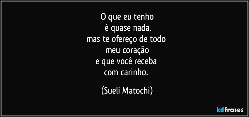 O que eu tenho
 é quase nada,
mas te ofereço de todo 
meu coração
e que você receba 
com carinho. (Sueli Matochi)