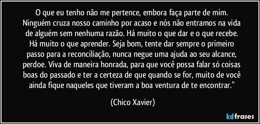 O que eu tenho não me pertence, embora faça parte de mim. Ninguém cruza nosso caminho por acaso e nós não entramos na vida de alguém sem nenhuma razão. Há muito o que dar e o que recebe. Há muito o que aprender. Seja bom, tente dar sempre o primeiro passo para a reconciliação, nunca negue uma ajuda ao seu alcance, perdoe. Viva de maneira honrada, para que você possa falar só coisas boas do passado e ter a certeza de que quando se for, muito de você ainda fique naqueles que tiveram a boa ventura de te encontrar." (Chico Xavier)