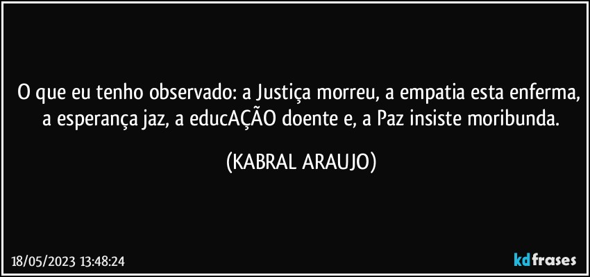 O que eu tenho observado: a Justiça morreu, a empatia esta enferma,  a esperança jaz, a educAÇÃO doente e, a Paz insiste moribunda. (KABRAL ARAUJO)