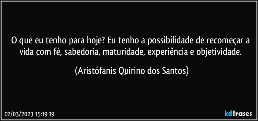 O que eu tenho para hoje? Eu tenho a possibilidade de recomeçar a vida com fé, sabedoria, maturidade, experiência e objetividade. (Aristófanis Quirino dos Santos)