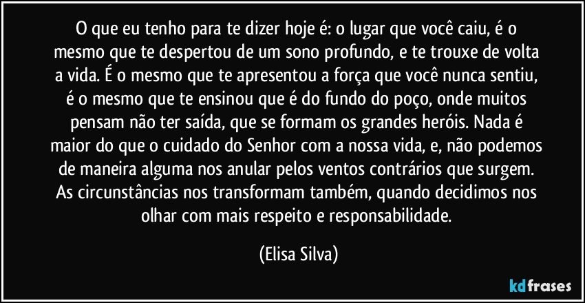 O que eu tenho para te dizer hoje é: o lugar que você caiu, é o mesmo que te despertou de um sono profundo, e te trouxe de volta a vida. É o mesmo que te apresentou a força que você nunca sentiu, é o mesmo que te ensinou que é do fundo do poço, onde muitos pensam não ter saída, que se formam os grandes heróis. Nada é maior do que o cuidado do Senhor com a nossa vida, e, não podemos de maneira alguma nos anular pelos ventos contrários que surgem. As circunstâncias nos transformam também, quando decidimos nos olhar com mais respeito e responsabilidade. (Elisa Silva)