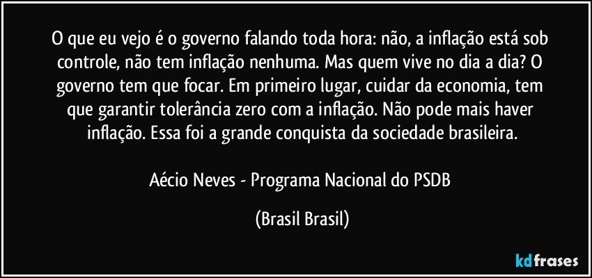 O que eu vejo é o governo falando toda hora: não, a inflação está sob controle, não tem inflação nenhuma. Mas quem vive no dia a dia? O governo tem que focar. Em primeiro lugar, cuidar da economia, tem que garantir tolerância zero com a inflação. Não pode mais haver inflação. Essa foi a grande conquista da sociedade brasileira.

Aécio Neves - Programa Nacional do PSDB (Brasil Brasil)