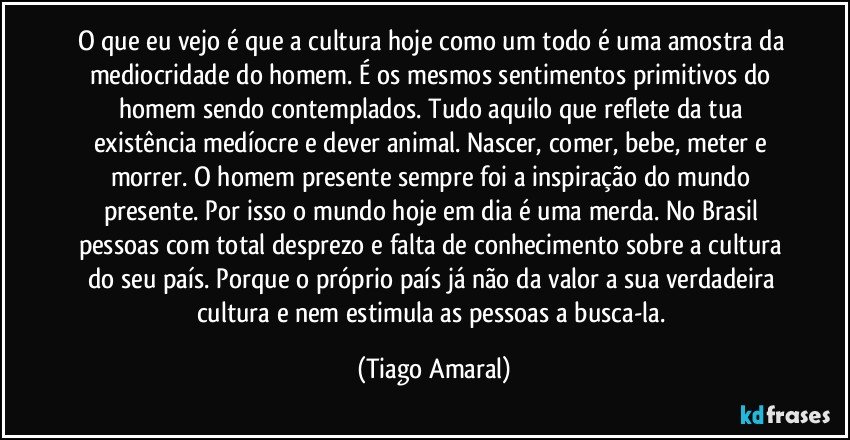 O que eu vejo é que a cultura hoje como um todo é uma amostra da mediocridade do homem. É os mesmos sentimentos primitivos do homem sendo contemplados. Tudo aquilo que reflete da tua existência medíocre e dever animal. Nascer, comer, bebe, meter e morrer. O homem presente sempre foi a inspiração do mundo presente. Por isso o mundo hoje em dia é uma merda. No Brasil pessoas com total desprezo e falta de conhecimento sobre a cultura do seu país. Porque o próprio país já não da valor a sua verdadeira cultura e nem estimula as pessoas a busca-la. (Tiago Amaral)