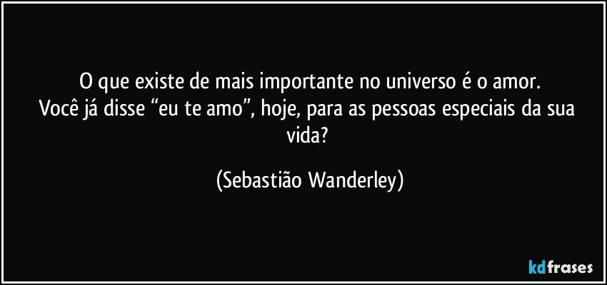 O que existe de mais importante no universo é o amor.
Você já disse “eu te amo”, hoje, para as pessoas especiais da sua vida? (Sebastião Wanderley)