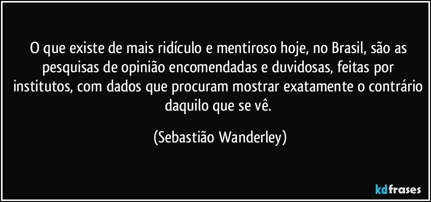 O que existe de mais ridículo e mentiroso hoje, no Brasil, são as pesquisas de opinião encomendadas e duvidosas, feitas por institutos, com dados que procuram mostrar exatamente o contrário daquilo que se vê. (Sebastião Wanderley)