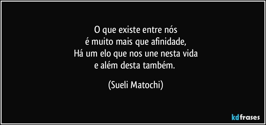 O que existe entre nós
é muito mais que afinidade,
Há um elo que nos une nesta vida
e além desta também. (Sueli Matochi)