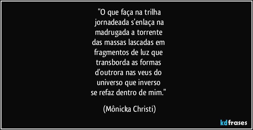 "O que faça na trilha
 jornadeada s'enlaça na 
madrugada a torrente 
das massas lascadas em 
fragmentos de luz que 
transborda as formas 
d'outrora nas veus do 
universo que inverso 
se refaz dentro de mim." (Mônicka Christi)