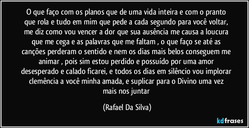 O que faço com os planos que de uma vida inteira e com o pranto que rola e tudo em mim que pede a cada segundo para você voltar, me diz como vou vencer a dor que sua ausência me causa a loucura que me cega e as palavras que me faltam , o que faço se até as canções perderam o sentido e nem os dias mais belos conseguem me animar , pois sim estou perdido e possuído por uma amor desesperado e calado ficarei, e todos os dias em silêncio vou implorar clemência  a você minha amada, e suplicar  para o Divino uma vez mais nos juntar (Rafael Da Silva)