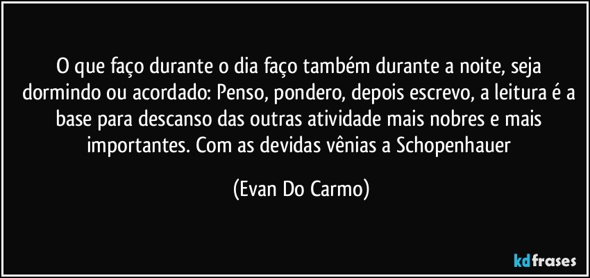 O que faço durante o dia faço também durante a noite, seja dormindo ou acordado: Penso, pondero, depois escrevo, a leitura é a base para descanso das outras atividade mais nobres e mais importantes. Com as devidas vênias a Schopenhauer (Evan Do Carmo)