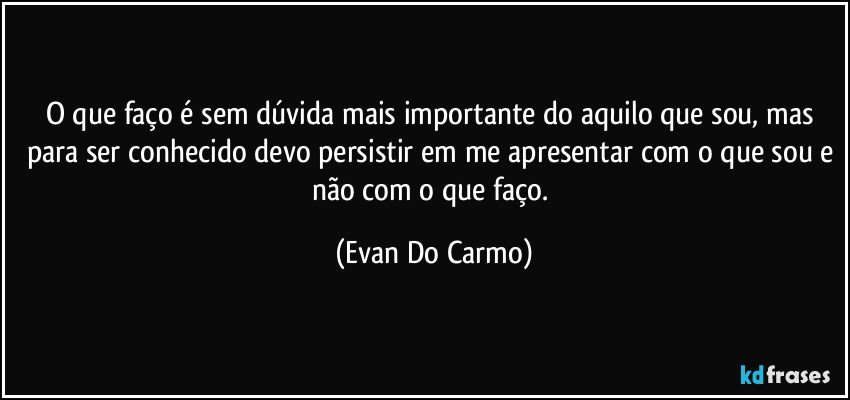 O que faço é sem dúvida mais importante do aquilo que sou, mas para ser conhecido devo persistir em me apresentar com o que sou e não com o que faço. (Evan Do Carmo)