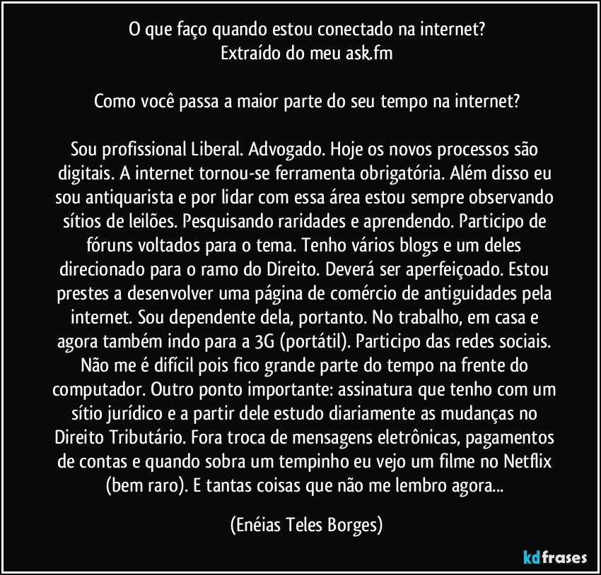 O que faço quando estou conectado na internet?
Extraído do meu ask.fm

Como você passa a maior parte do seu tempo na internet?

Sou profissional Liberal. Advogado. Hoje os novos processos são digitais. A internet tornou-se ferramenta obrigatória. Além disso eu sou antiquarista e por lidar com essa área estou sempre observando sítios de leilões. Pesquisando raridades e aprendendo. Participo de fóruns voltados para o tema. Tenho vários blogs e um deles direcionado para o ramo do Direito. Deverá ser aperfeiçoado. Estou prestes a desenvolver uma página de comércio de antiguidades pela internet. Sou dependente dela, portanto. No trabalho, em casa e agora também indo para a 3G (portátil). Participo das redes sociais. Não me é difícil pois fico grande parte do tempo na frente do computador. Outro ponto importante: assinatura que tenho com um sítio jurídico e a partir dele estudo diariamente as mudanças no Direito Tributário. Fora troca de mensagens eletrônicas, pagamentos de contas e quando sobra um tempinho eu vejo um filme no Netflix (bem raro). E tantas coisas que não me lembro agora... (Enéias Teles Borges)