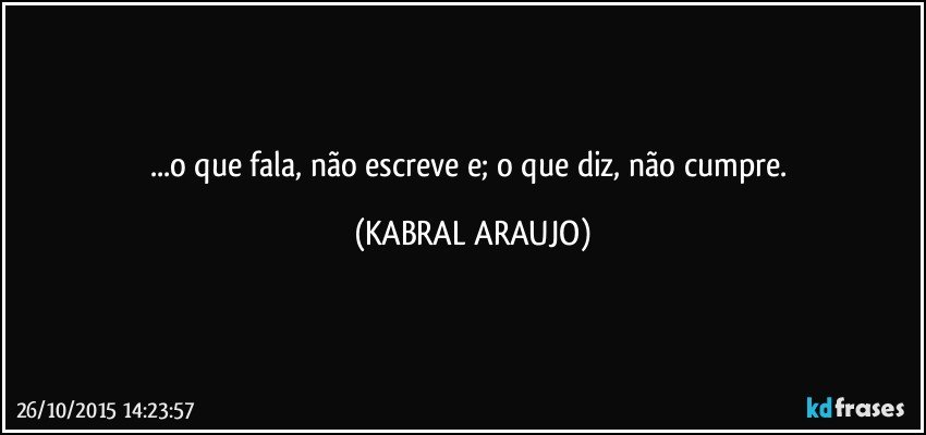 ...o que fala, não escreve e; o que diz, não cumpre. (KABRAL ARAUJO)