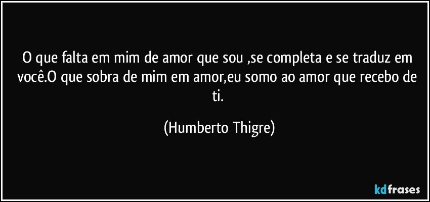 O que falta em mim de amor que sou ,se completa e se traduz em você.O que sobra de mim em amor,eu somo ao amor que recebo de ti. (Humberto Thigre)