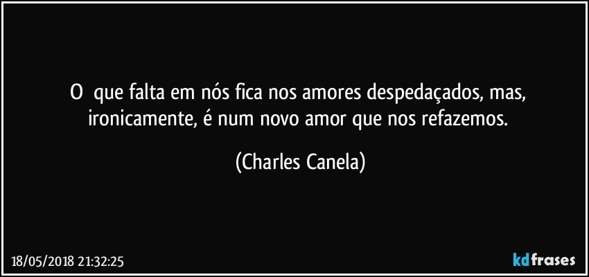 O 	que falta em nós fica nos amores despedaçados, mas, ironicamente, é num novo amor que nos refazemos. (Charles Canela)