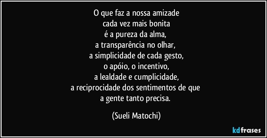 O que faz a nossa amizade
cada vez mais bonita
é a pureza da alma, 
a transparência no olhar, 
a simplicidade de cada gesto,
o apóio, o incentivo,
a lealdade e cumplicidade,
a reciprocidade dos sentimentos de que 
a gente tanto precisa. (Sueli Matochi)