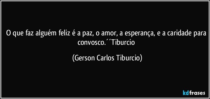 O que faz alguém feliz é a paz, o amor, a esperança, e a caridade para convosco.´´Tiburcio (Gerson Carlos Tiburcio)