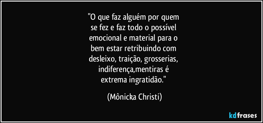 "O que faz alguém por quem 
se fez e faz todo o possível 
emocional e material para o 
bem estar retribuindo com 
desleixo, traição, grosserias, 
indiferença,mentiras é 
extrema ingratidão." (Mônicka Christi)