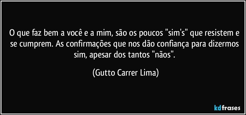 O que faz bem a você e a mim, são os poucos "sim's" que resistem e se cumprem. As confirmações que nos dão confiança para dizermos sim, apesar dos tantos "nãos". (Gutto Carrer Lima)