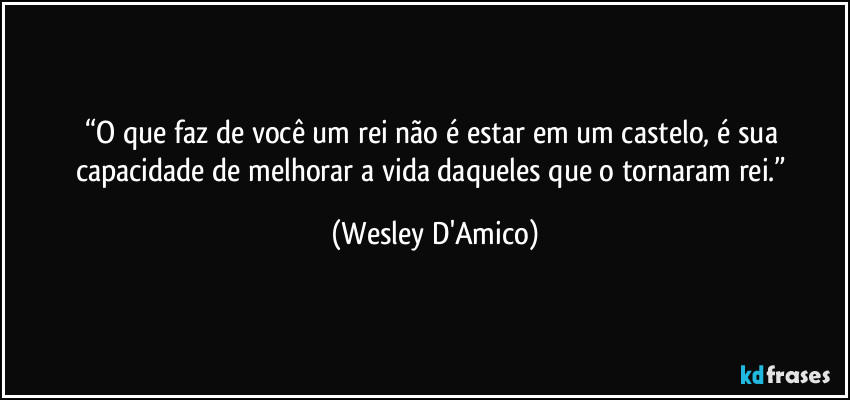 “O que faz de você um rei não é estar em um castelo, é sua capacidade de melhorar a vida daqueles que o tornaram rei.” (Wesley D'Amico)