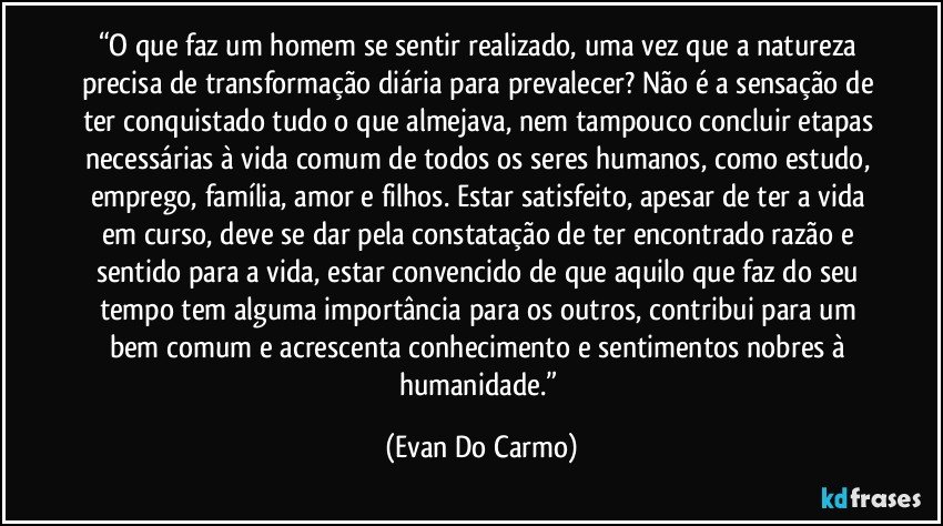 “O que faz um homem se sentir realizado, uma vez que a natureza precisa de transformação diária para prevalecer? Não é a sensação de ter conquistado tudo o que almejava, nem tampouco concluir etapas necessárias à vida comum de todos os seres humanos, como estudo, emprego, família, amor e filhos. Estar satisfeito, apesar de ter a vida em curso, deve se dar pela constatação de ter encontrado razão e sentido para a vida, estar convencido de que aquilo que faz do seu tempo tem alguma importância para os outros, contribui para um bem comum e acrescenta conhecimento e sentimentos nobres  à humanidade.” (Evan Do Carmo)