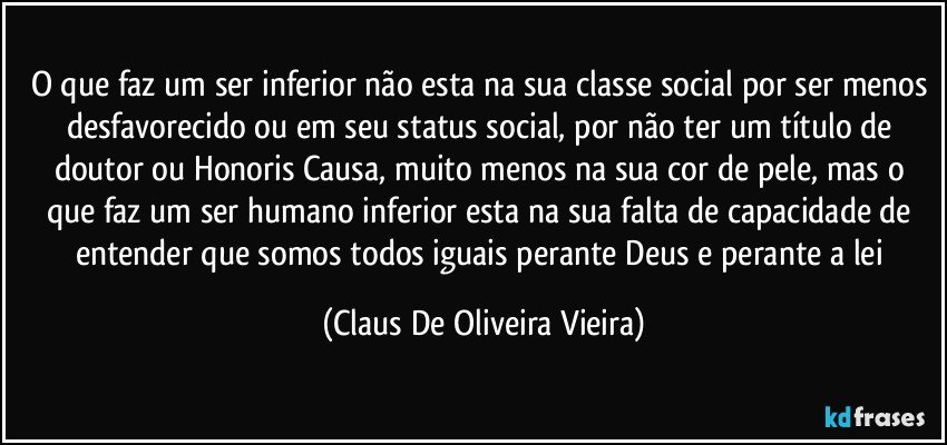 O que faz um ser inferior não esta na sua classe social por ser menos desfavorecido ou em seu status social, por não ter um título de doutor ou Honoris Causa, muito menos na sua cor de pele, mas o que faz um ser humano inferior esta na sua falta de capacidade de entender que somos todos iguais perante Deus e perante a lei (Claus De Oliveira Vieira)